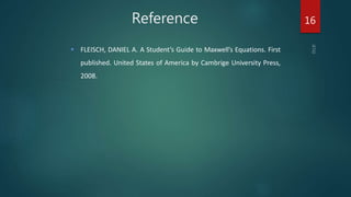 Reference
 FLEISCH, DANIEL A. A Student’s Guide to Maxwell’s Equations. First
published. United States of America by Cambrige University Press,
2008.
16
 