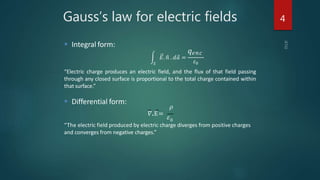  Integral form:
“Electric charge produces an electric field, and the flux of that field passing
through any closed surface is proportional to the total charge contained within
that surface.”
 Differential form:
𝜌
𝛻.E=
𝜀0
“The electric field produced by electric charge diverges from positive charges
and converges from negative charges.”
Gauss’s law for electric fields
𝑆
𝐸. 𝑛 . 𝑑 𝑎 =
‫ݍ‬݁݊ܿ
𝜀0
4
 