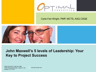 Carla Fair-Wright, PMP, MCTS, ASQ CSQE




      John Maxwell’s 5 levels of Leadership: Your
      Key to Project Success

                                                                               P:800.723.6120 F: 800.547.4908
    P:800.723.6120 F: 800.547.4908
    12520 Westheimer Road, Suite A1-142   |   www.opc-houston.com              12520 Westheimer Road, Suite
                                                                               A1-142, Houston, TX, 77077
                                                                                                                |   www.opc-houston.com

    Houston, TX, 77077
Optimal Consulting LLC
 