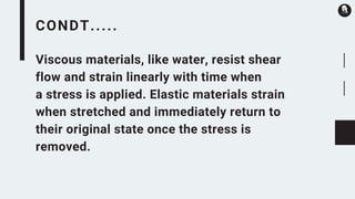 CONDT.....
Viscous materials, like water, resist shear
flow and strain linearly with time when
a stress is applied. Elastic materials strain
when stretched and immediately return to
their original state once the stress is
removed.
