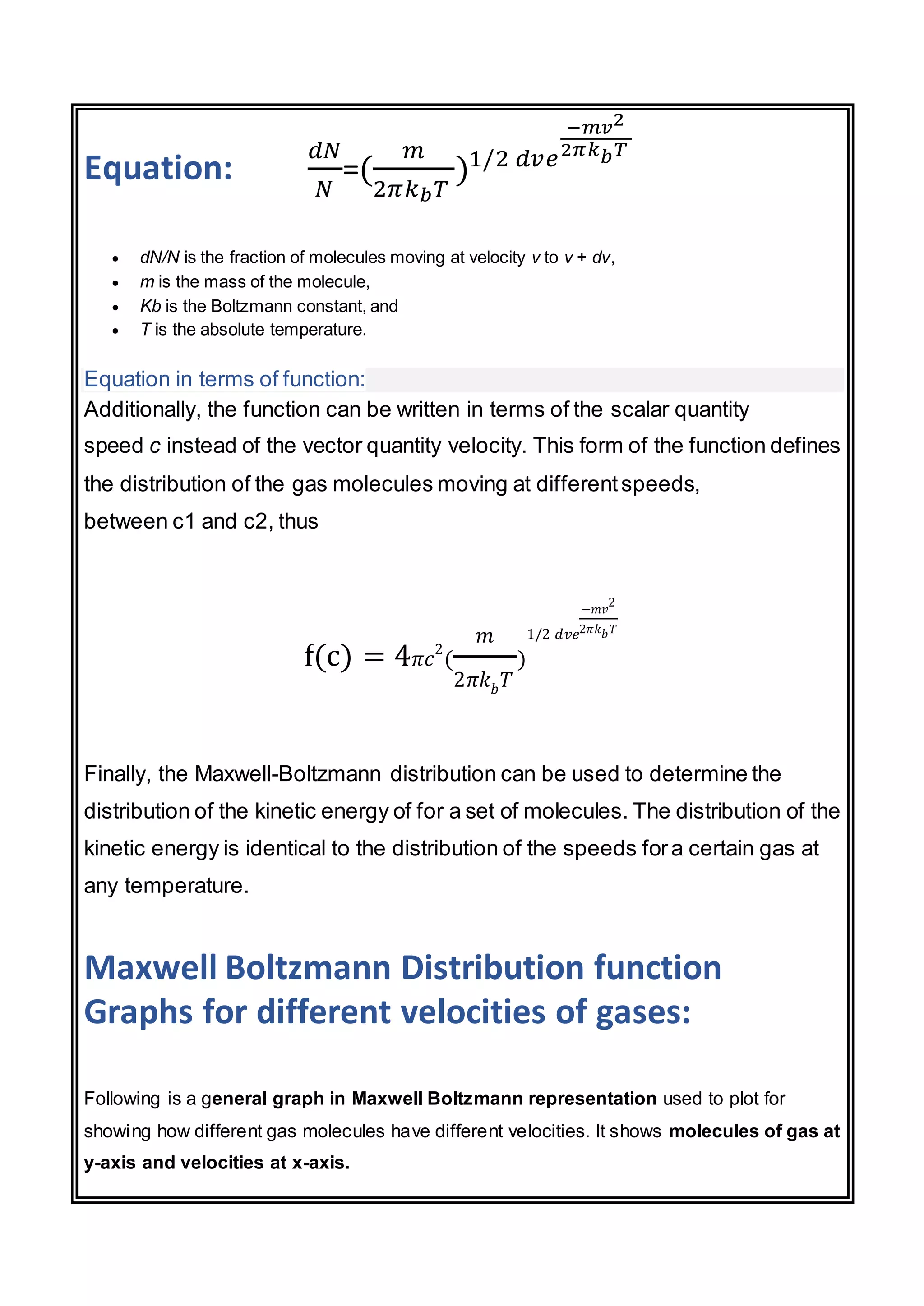 Equation:
𝑑𝑁
𝑁
=(
𝑚
2𝜋𝑘𝑏𝑇
)1/2 𝑑𝑣𝑒
−𝑚𝑣2
2𝜋𝑘𝑏𝑇
 dN/N is the fraction of molecules moving at velocity v to v + dv,
 m is the mass of the molecule,
 Kb is the Boltzmann constant, and
 T is the absolute temperature.
Equation in terms of function:
Additionally, the function can be written in terms of the scalar quantity
speed c instead of the vector quantity velocity. This form of the function defines
the distribution of the gas molecules moving at differentspeeds,
between c1 and c2, thus
f(c) = 4𝜋𝑐
2
(
𝑚
2𝜋𝑘𝑏𝑇
)
1/2 𝑑𝑣𝑒
−𝑚𝑣
2
2𝜋𝑘𝑏𝑇
Finally, the Maxwell-Boltzmann distribution can be used to determine the
distribution of the kinetic energy of for a set of molecules. The distribution of the
kinetic energy is identical to the distribution of the speeds fora certain gas at
any temperature.
Maxwell Boltzmann Distribution function
Graphs for different velocities of gases:
Following is a general graph in Maxwell Boltzmann representation used to plot for
showing how different gas molecules have different velocities. It shows molecules of gas at
y-axis and velocities at x-axis.
 
