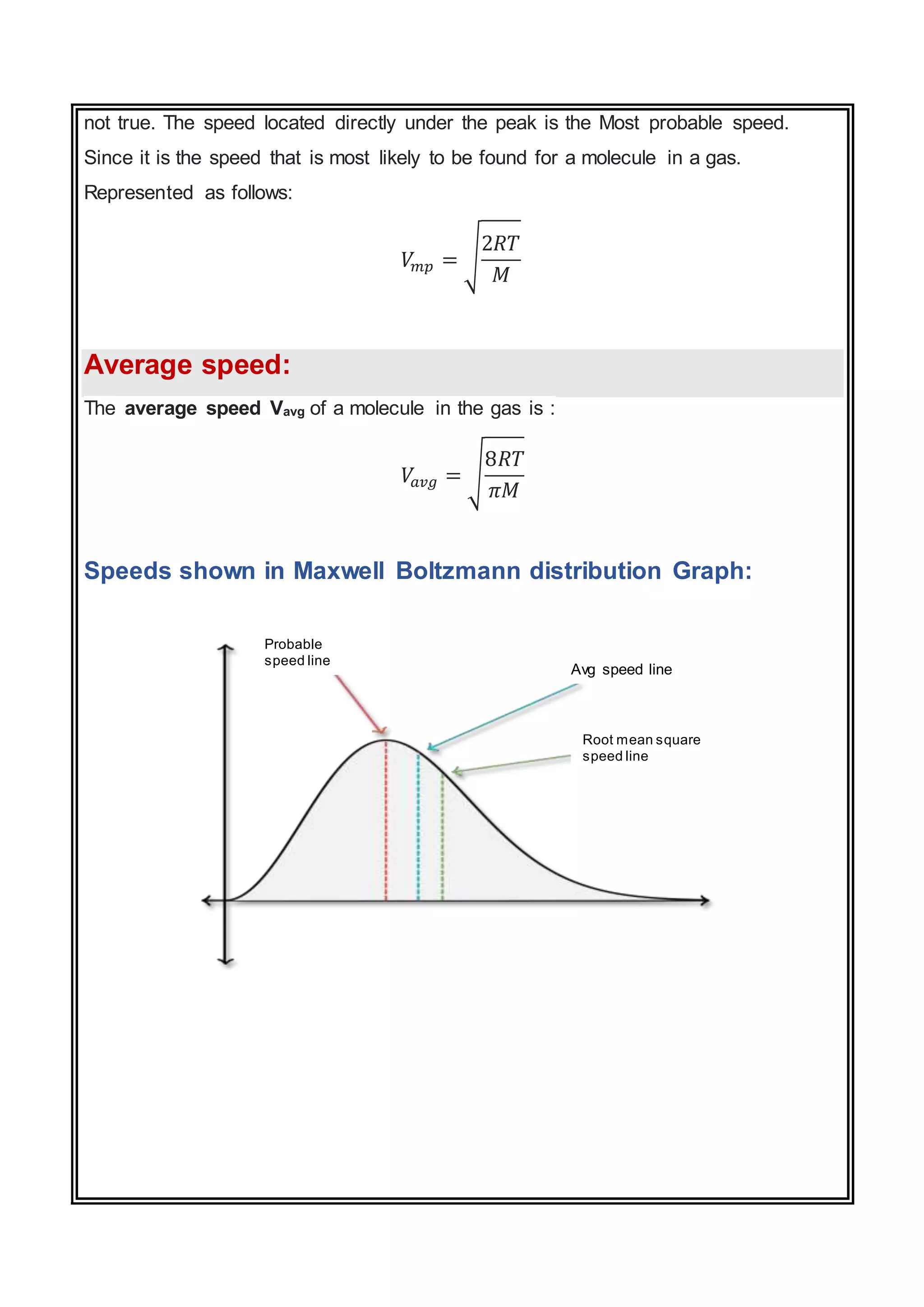 not true. The speed located directly under the peak is the Most probable speed.
Since it is the speed that is most likely to be found for a molecule in a gas.
Represented as follows:
𝑉
𝑚𝑝 = √
2𝑅𝑇
𝑀
Average speed:
The average speed Vavg of a molecule in the gas is :
𝑉
𝑎𝑣𝑔 = √
8𝑅𝑇
𝜋𝑀
Speeds shown in Maxwell Boltzmann distribution Graph:
Root mean square
speed line
Avg speed line
Probable
speed line
 