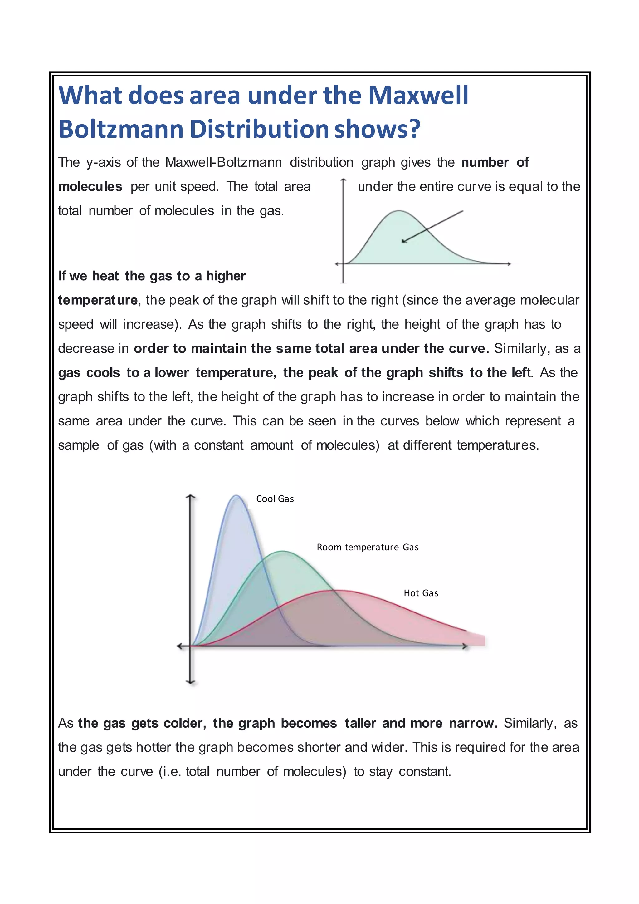 What does area under the Maxwell
Boltzmann Distributionshows?
The y-axis of the Maxwell-Boltzmann distribution graph gives the number of
molecules per unit speed. The total area under the entire curve is equal to the
total number of molecules in the gas.
If we heat the gas to a higher
temperature, the peak of the graph will shift to the right (since the average molecular
speed will increase). As the graph shifts to the right, the height of the graph has to
decrease in order to maintain the same total area under the curve. Similarly, as a
gas cools to a lower temperature, the peak of the graph shifts to the left. As the
graph shifts to the left, the height of the graph has to increase in order to maintain the
same area under the curve. This can be seen in the curves below which represent a
sample of gas (with a constant amount of molecules) at different temperatures.
As the gas gets colder, the graph becomes taller and more narrow. Similarly, as
the gas gets hotter the graph becomes shorter and wider. This is required for the area
under the curve (i.e. total number of molecules) to stay constant.
Cool Gas
Room temperature Gas
Hot Gas
 