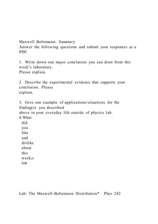 Maxwell Boltzmann: Summary
Answer the following questions and submit your responses as a
PDF.
1. Write down one major conclusion you can draw from this
week’s laboratory.
Please explain.
2. Describe the experimental evidence that supports your
conclusion. Please
explain.
3. Give one example of applications/situations for the
finding(s) you described
above in your everyday life outside of physics lab.
4.What
did
you
like
and
dislike
about
this
week;s
lab
Lab: The Maxwell-Boltzmann Distribution* Phys 242
 