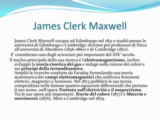 James Clerk Maxwell
James Clerk Maxwell nacque ad Edimburgo nel 1831 e studiò presso le
università di Edimburgo e Cambridge; divenne poi professore di fisica
all'università di Aberdeen (1856-1860) e di Cambridge (1871).
E’ considerato uno degli scienziati più importanti del XIX° secolo.
Il nucleo principale della sua ricerca è l'elettromagnetismo, inoltre
sviluppò la teoria cinetica dei gas e indagò sulla visione dei colori e
sui principi della termodinamica.
Ampliò le ricerche condotte da Faraday formulando una teoria
matematica dei campi elettromagnetici che unificava fenomeni
elettrici, magnetici e luminosi. Nel 1873 pubblicò la sua teoria,
compendiata nelle famose quattro equazioni differenziali che portano
il suo nome, nell'opera Trattato sull'elettricità e il magnetismo.
Tra le sue opere più importanti: Teoria del calore (1877) e Materia e
movimento (1876). Morì a Cambridge nel 1879.
 