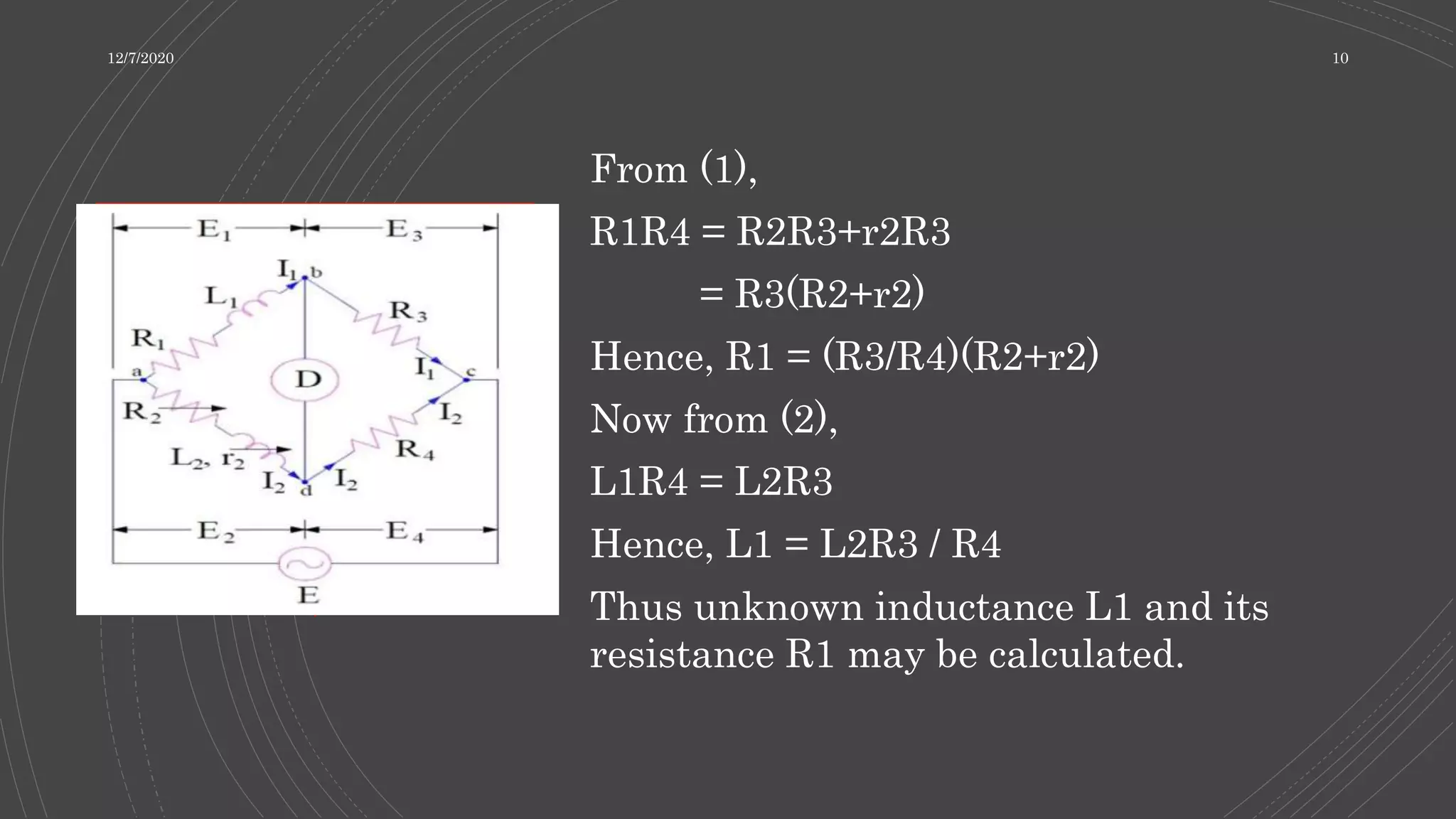 From (1),
R1R4 = R2R3+r2R3
= R3(R2+r2)
Hence, R1 = (R3/R4)(R2+r2)
Now from (2),
L1R4 = L2R3
Hence, L1 = L2R3 / R4
Thus unknown inductance L1 and its
resistance R1 may be calculated.
12/7/2020 10
 