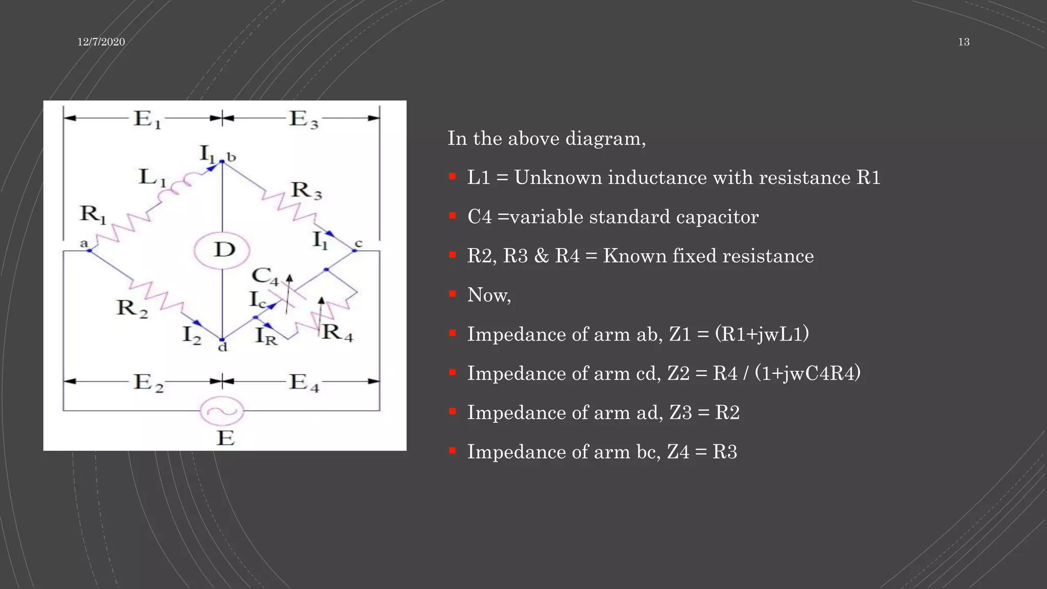 In the above diagram,
 L1 = Unknown inductance with resistance R1
 C4 =variable standard capacitor
 R2, R3 & R4 = Known fixed resistance
 Now,
 Impedance of arm ab, Z1 = (R1+jwL1)
 Impedance of arm cd, Z2 = R4 / (1+jwC4R4)
 Impedance of arm ad, Z3 = R2
 Impedance of arm bc, Z4 = R3
12/7/2020 13
 