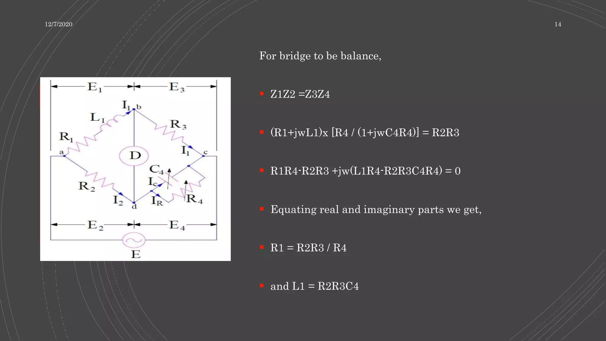 For bridge to be balance,
 Z1Z2 =Z3Z4
 (R1+jwL1)x [R4 / (1+jwC4R4)] = R2R3
 R1R4-R2R3 +jw(L1R4-R2R3C4R4) = 0
 Equating real and imaginary parts we get,
 R1 = R2R3 / R4
 and L1 = R2R3C4
12/7/2020 14
 