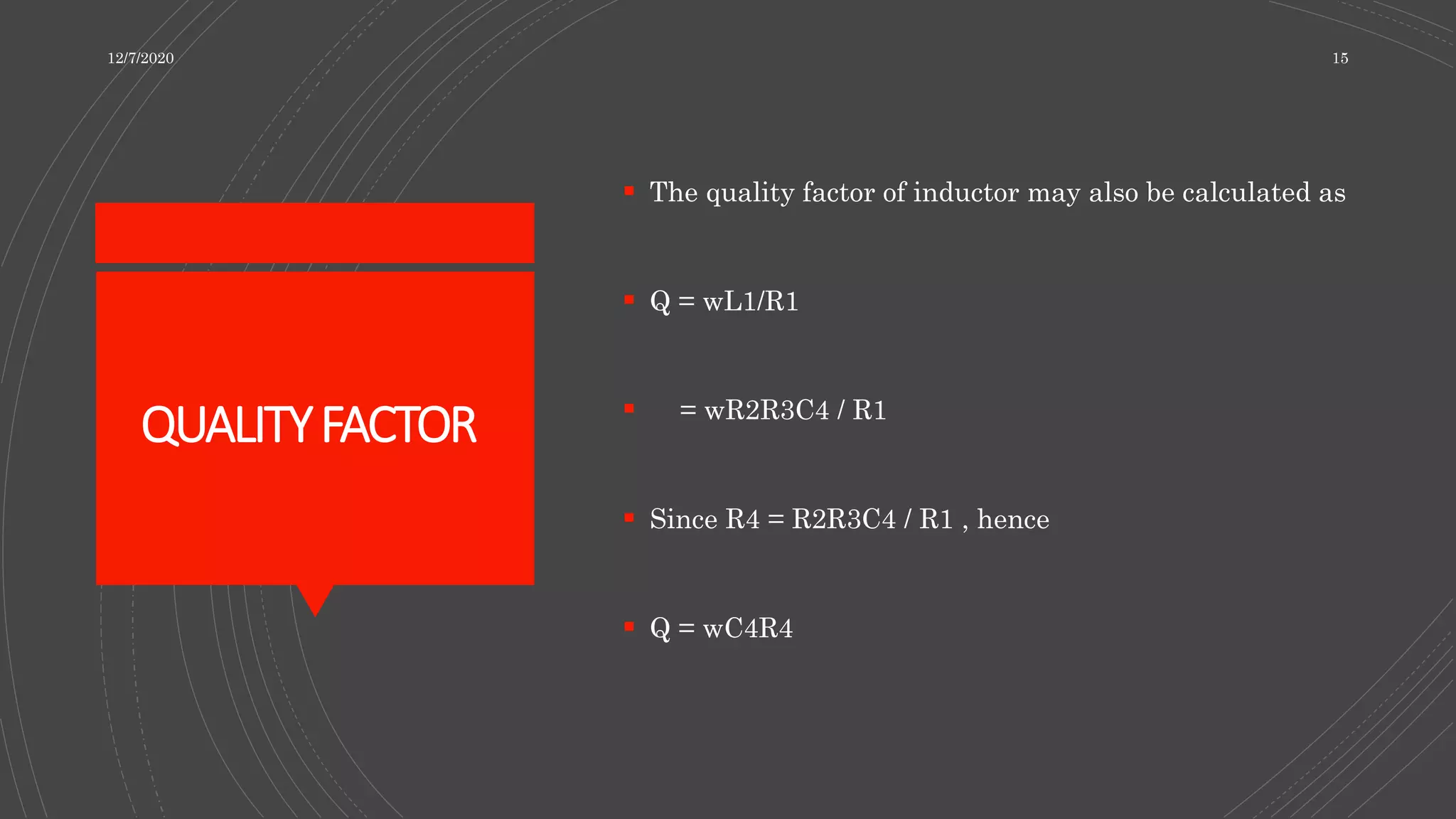 QUALITYFACTOR
 The quality factor of inductor may also be calculated as
 Q = wL1/R1
 = wR2R3C4 / R1
 Since R4 = R2R3C4 / R1 , hence
 Q = wC4R4
12/7/2020 15
 