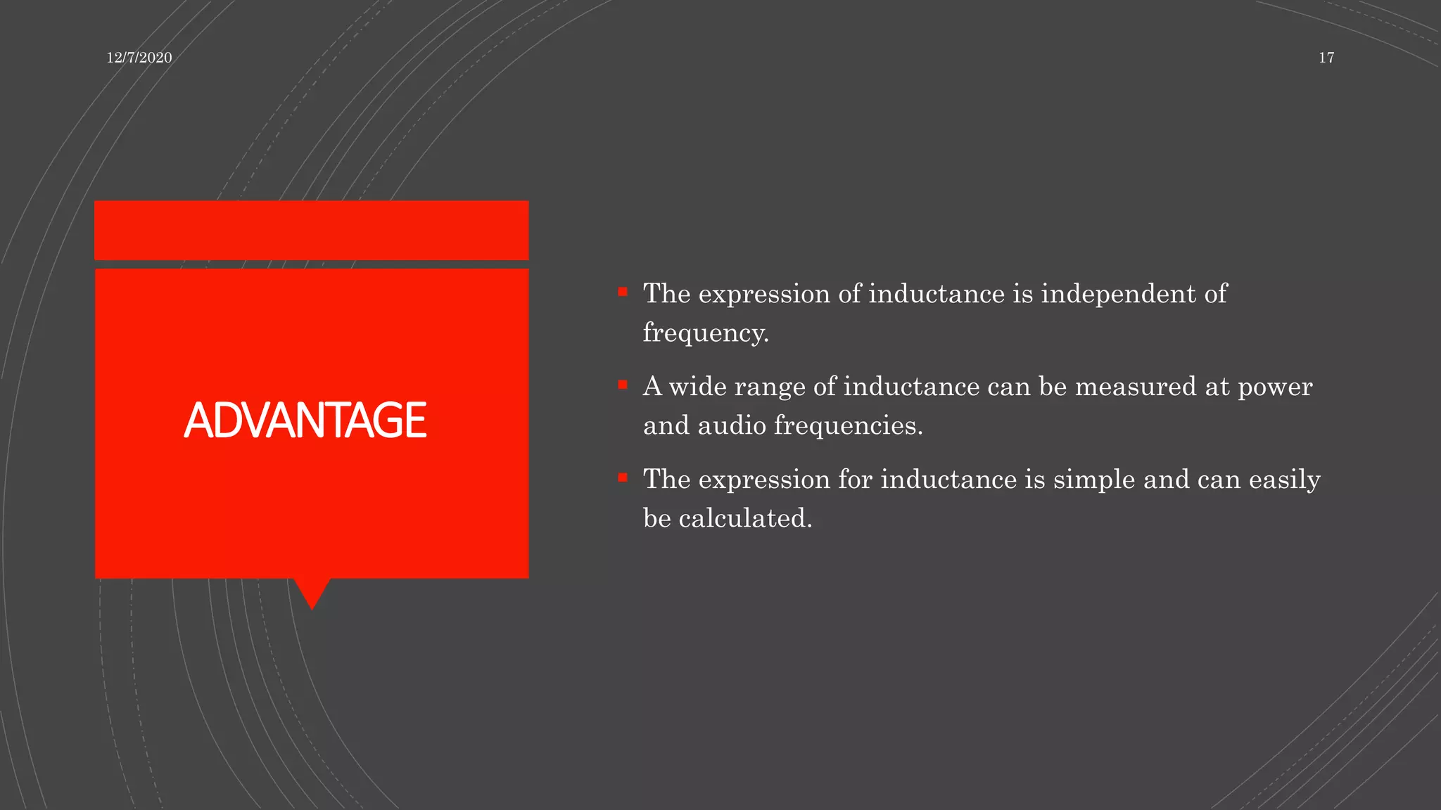 ADVANTAGE
 The expression of inductance is independent of
frequency.
 A wide range of inductance can be measured at power
and audio frequencies.
 The expression for inductance is simple and can easily
be calculated.
12/7/2020 17
 