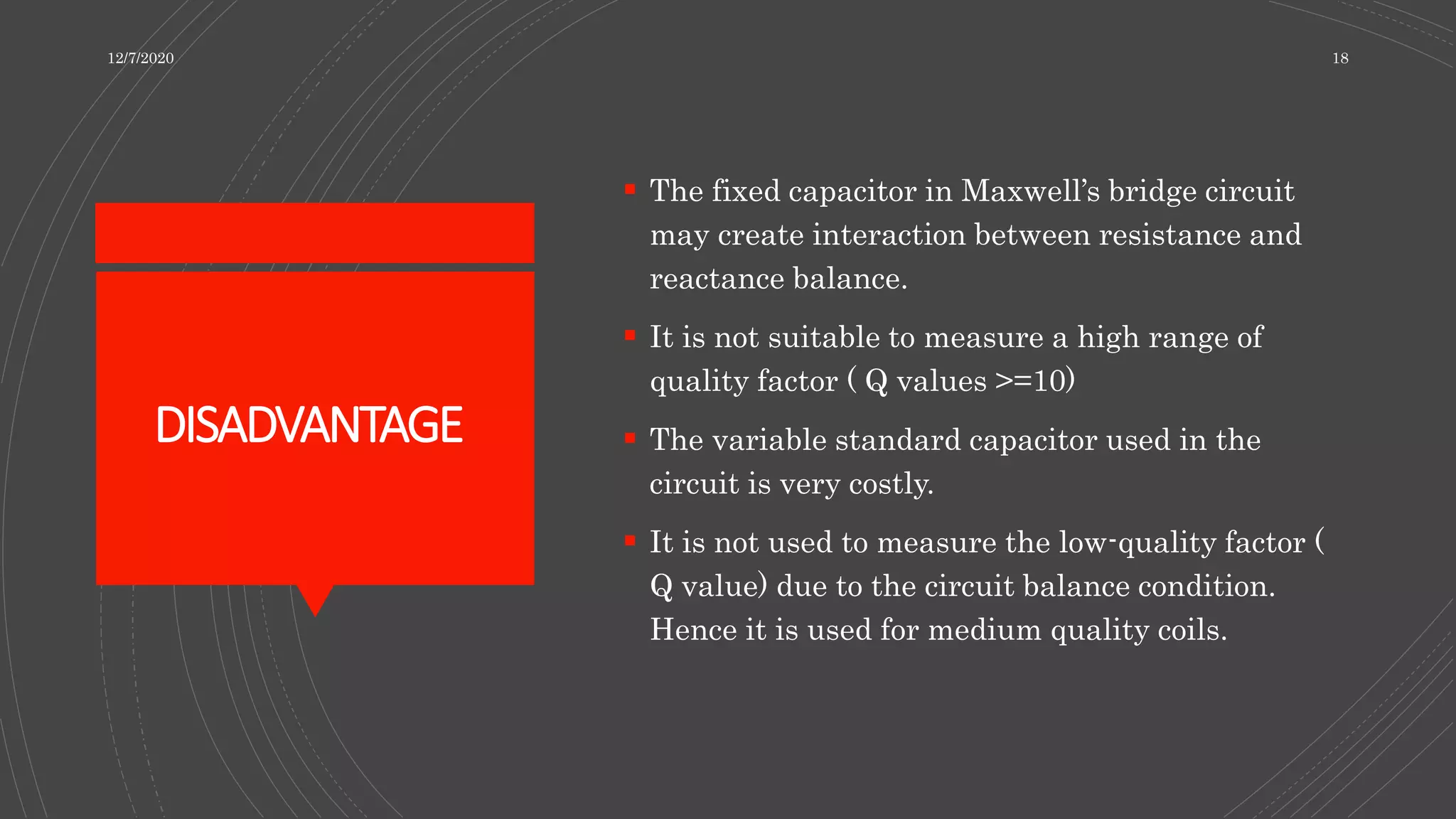 DISADVANTAGE
 The fixed capacitor in Maxwell’s bridge circuit
may create interaction between resistance and
reactance balance.
 It is not suitable to measure a high range of
quality factor ( Q values >=10)
 The variable standard capacitor used in the
circuit is very costly.
 It is not used to measure the low-quality factor (
Q value) due to the circuit balance condition.
Hence it is used for medium quality coils.
12/7/2020 18
 
