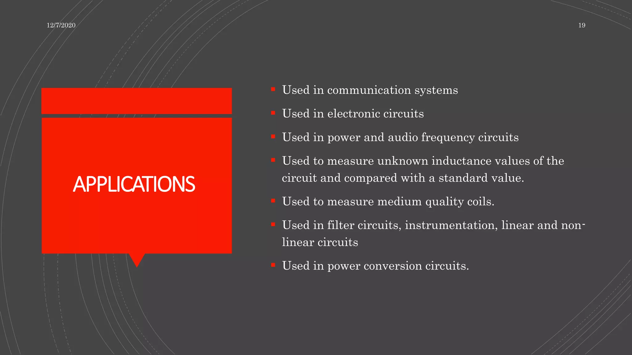 APPLICATIONS
 Used in communication systems
 Used in electronic circuits
 Used in power and audio frequency circuits
 Used to measure unknown inductance values of the
circuit and compared with a standard value.
 Used to measure medium quality coils.
 Used in filter circuits, instrumentation, linear and non-
linear circuits
 Used in power conversion circuits.
12/7/2020 19
 