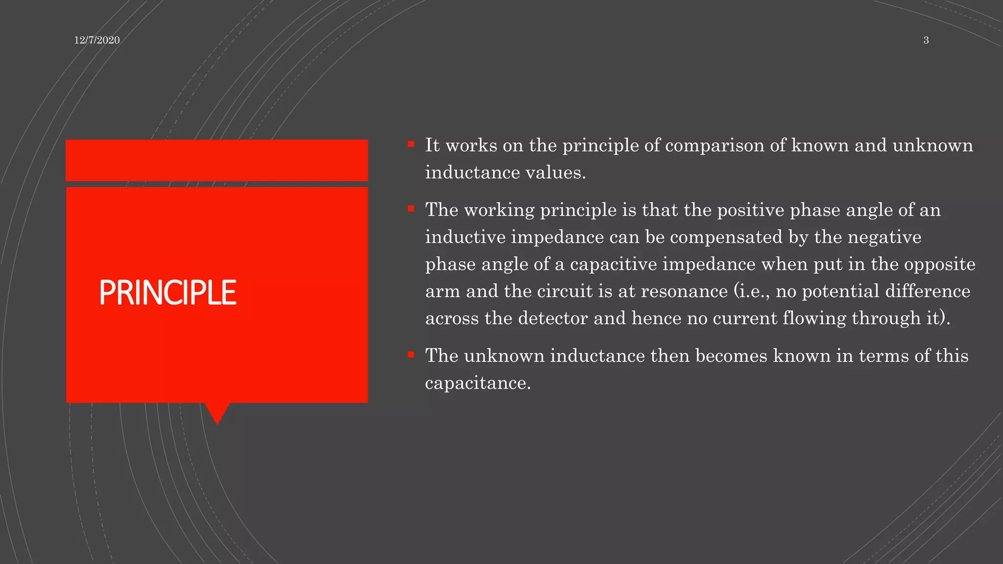 PRINCIPLE
 It works on the principle of comparison of known and unknown
inductance values.
 The working principle is that the positive phase angle of an
inductive impedance can be compensated by the negative
phase angle of a capacitive impedance when put in the opposite
arm and the circuit is at resonance (i.e., no potential difference
across the detector and hence no current flowing through it).
 The unknown inductance then becomes known in terms of this
capacitance.
12/7/2020 3
 