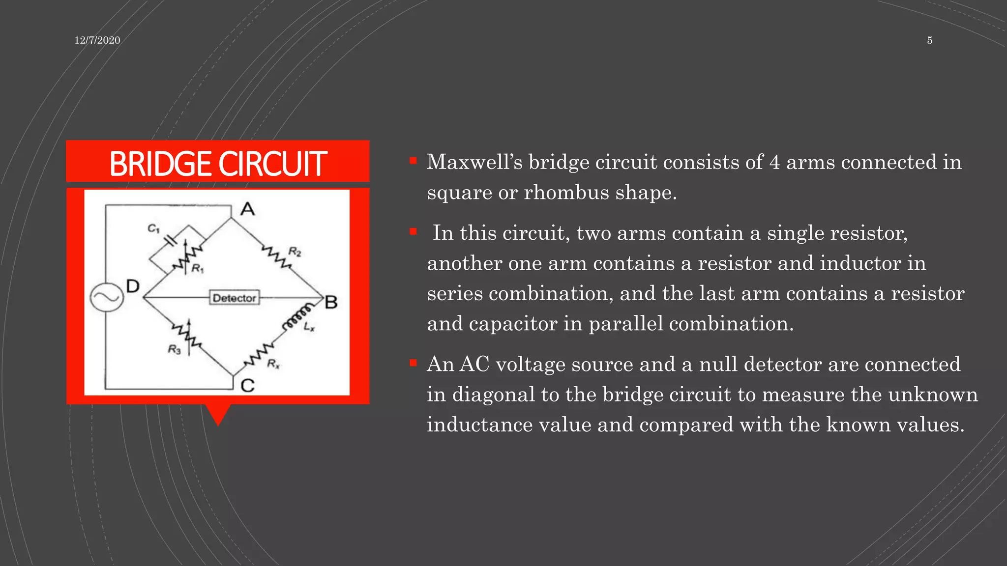 BRIDGECIRCUIT  Maxwell’s bridge circuit consists of 4 arms connected in
square or rhombus shape.
 In this circuit, two arms contain a single resistor,
another one arm contains a resistor and inductor in
series combination, and the last arm contains a resistor
and capacitor in parallel combination.
 An AC voltage source and a null detector are connected
in diagonal to the bridge circuit to measure the unknown
inductance value and compared with the known values.
12/7/2020 5
 