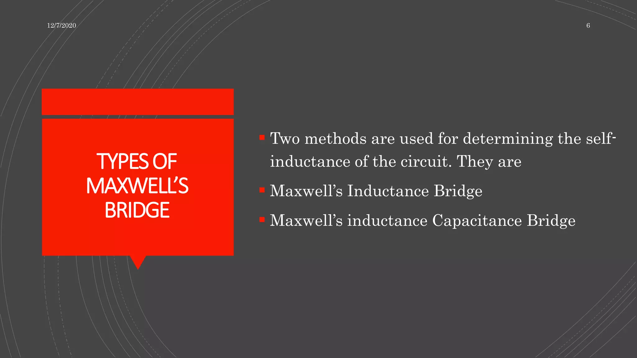 TYPESOF
MAXWELL’S
BRIDGE
 Two methods are used for determining the self-
inductance of the circuit. They are
 Maxwell’s Inductance Bridge
 Maxwell’s inductance Capacitance Bridge
12/7/2020 6
 