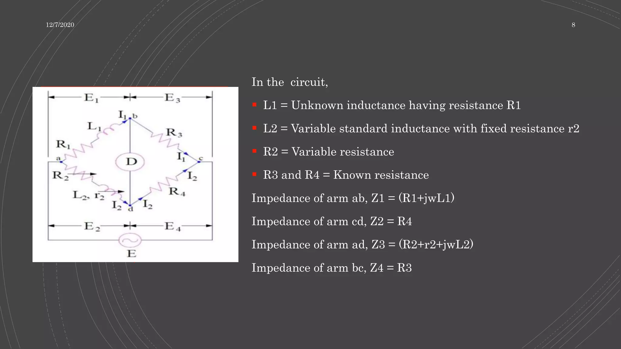 In the circuit,
 L1 = Unknown inductance having resistance R1
 L2 = Variable standard inductance with fixed resistance r2
 R2 = Variable resistance
 R3 and R4 = Known resistance
Impedance of arm ab, Z1 = (R1+jwL1)
Impedance of arm cd, Z2 = R4
Impedance of arm ad, Z3 = (R2+r2+jwL2)
Impedance of arm bc, Z4 = R3
12/7/2020 8
 