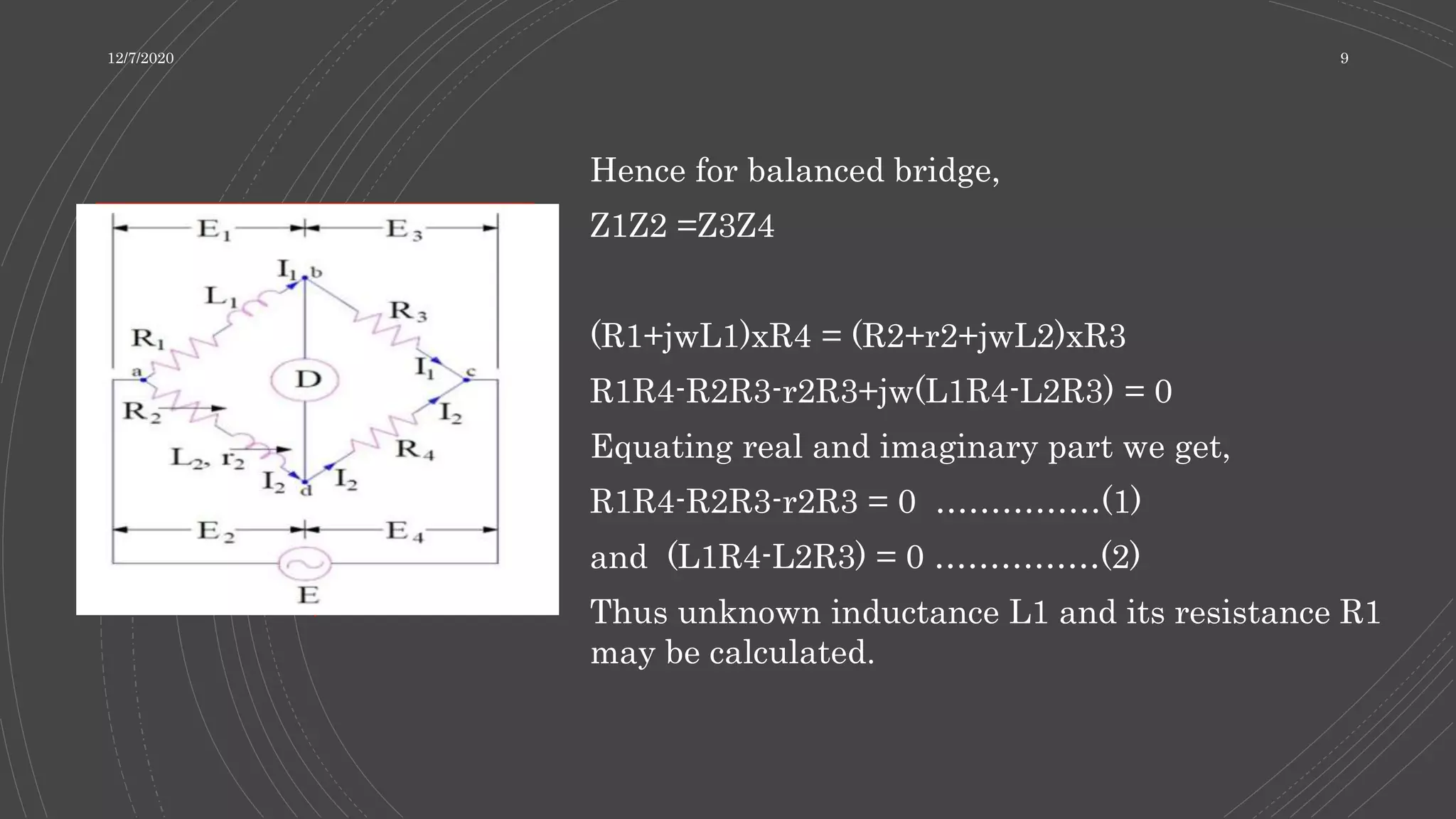 Hence for balanced bridge,
Z1Z2 =Z3Z4
(R1+jwL1)xR4 = (R2+r2+jwL2)xR3
R1R4-R2R3-r2R3+jw(L1R4-L2R3) = 0
Equating real and imaginary part we get,
R1R4-R2R3-r2R3 = 0 ……………(1)
and (L1R4-L2R3) = 0 ……………(2)
Thus unknown inductance L1 and its resistance R1
may be calculated.
12/7/2020 9
 