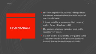 DISADVANTAGE
 The fixed capacitor in Maxwell’s bridge circuit
may create interaction between resistance and
reactance balance.
 It is not suitable to measure a high range of
quality factor ( Q values >=10)
 The variable standard capacitor used in the
circuit is very costly.
 It is not used to measure the low-quality factor (
Q value) due to the circuit balance condition.
Hence it is used for medium quality coils.
12/7/2020 18
 