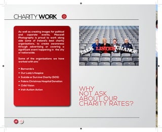 CHARITYWORK
As well as creating images for political
and coporate events, Maxwell
Photography is proud to work along
side some of Ireland’s best charity
organisations, to create awareness
through advertising or covering a
significant event happening in the city
or nationwide.
Some of the organisations we have
worked with are:
Barnardo’s
Our Lady’s Hospice
Suicide or Survive Charity (SOS)
Folens Christmas Hospital Donation
Child Vision
Irish Autism Action WHY
NOT ASK
ABOUT OUR
CHARITY RATES?
18 m
 
