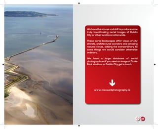 We have the access and skill to produce some
truly breathtaking aeriel images of Dublin
City or other locations nationwide.
These aerial landscapes offer views of city
streets, architectural wonders and amazing
natural vistas, adding the extraordinary to
some things we would consider otherwise
ordinary.
We have a large database of aerial
photographssoifyouneedanimageofCroke
Park stadium or Dublin City get in touch.
The Pigeon House, Poolbeg Generating
Station, Ringsend, Dublin 4
www.maxwellphotography.ie
25m
 