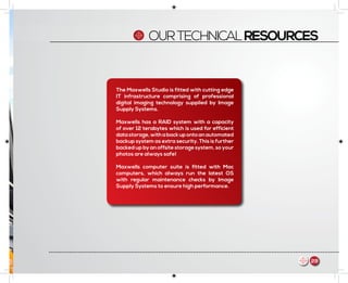 OURTECHNICALRESOURCES
The Maxwells Studio is fitted with cutting edge
IT infrastructure comprising of professional
digital imaging technology supplied by Image
Supply Systems.
Maxwells has a RAID system with a capacity
of over 12 terabytes which is used for efficient
datastorage,withabackupontoanautomated
backup system as extra security. This is further
backed up by an offsite storage system, so your
photos are always safe!
Maxwells computer suite is fitted with Mac
computers, which always run the latest OS
with regular maintenance checks by Image
Supply Systems to ensure high performance.
29m
 