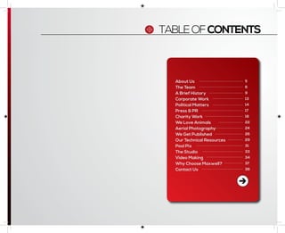 About Us
The Team
A Brief History
Corporate Work
Political Matters
Press & PR
Charity Work
We Love Animals
Aerial Photography
We Get Published
Our Technical Resources
Pool Pix
The Studio
Video Making
Why Choose Maxwell?
Contact Us
5
6
9
13
14
17
18
22
24
26
29
31
33
34
37
39
TABLEOFCONTENTS
 