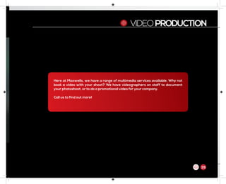 VIDEOPRODUCTION
Here at Maxwells, we have a range of multimedia services available. Why not
book a video with your shoot? We have videographers on staff to document
your photoshoot, or to do a promotional video for your company.
Call us to find out more!
35
 