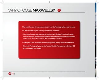 WHYCHOOSEMAXWELLS?
Maxwells have a strong proven track record of photography major events:
• A WIS system to plan for any unforeseen problems.
• Maxwells have ongoing working relations with Ireland’s national media
as well as major international media organisations and the work appears
on Reuters, Press Association, A.P. and TIME websites.
• The agency has arranged aerial photography during major state events.
• Maxwell Photography currently holds a Quality Management System ISO
9001 and EMS ISO 14001.
36
 