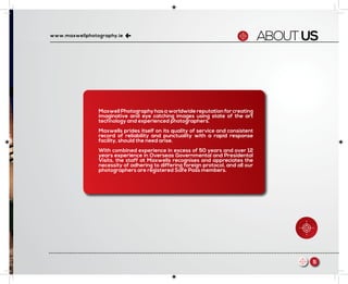 ABOUTUSwww.maxwellphotography.ie
5m
Maxwell Photography has a worldwide reputation for creating
imaginative and eye catching images using state of the art
technology and experienced photographers.
Maxwells prides itself on its quality of service and consistent
record of reliability and punctuality with a rapid response
facility, should the need arise.
With combined experience in excess of 50 years and over 12
years experience in Overseas Governmental and Presidental
Visits, the staff at Maxwells recognises and appreciates the
necessity of adhering to differing foreign protocol, and all our
photographers are registered Safe Pass members.
 