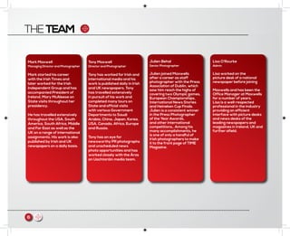 THETEAM
6 m
Mark Maxwell
Managing Director and Photographer
Mark started his career
with the Irish Times and
later worked for the Irish
Independent Group and has
accompanied President of
Ireland, Mary McAleese on
State visits throughout her
presidency.
He has travelled extensively
throughout the USA, South
America, South Africa, Middle
and Far East as well as the
UK on a range of international
assignments. His work is also
published by Irish and UK
newspapers on a daily basis.
Tony Maxwell
Director and Photographer
Tony has worked for Irish and
international media and his
work is published daily in Irish
and UK newspapers. Tony
has travelled extensively
in pursuit of his work and
completed many tours on
State and official visits
with various Government
Departments to Saudi
Arabia, China, Japan, Korea,
USA, Canada, Africa, Europe
and Russia.
Tony has an eye for
newsworthy PR photographs
and unscheduled news
photo opportunities and has
worked closely with the Áras
an Uachtaráin media team.
Julien Behal
Senior Photographer
Julien joined Maxwells
after a career as staff
photographer with the Press
Association of Dublin, which
saw him reach the highs of
covering two Olympic games,
European Championships,
International News Stories
and Heineken Cup Finals.
Julien is a consistent winner
in the Press Photographer
of the Year Awards,
and other international
competitions,. Among his
many accomplishments, he
is one of only a handful of
Irish photographers to make
it to the front page of TIME
Magazine.
Lisa O’Rourke
Admin
Lisa worked on the
picture desk of a national
newspaper before joining
Maxwells and has been the
Office Manager at Maxwells
for a number of years.
Lisa is a well-respected
professional in the industry
providing an efficient
interface with picture desks
and news desks of the
leading newspapers and
magazines in Ireland, UK and
further afield.
 