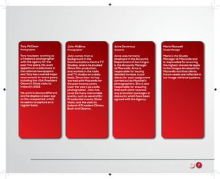Marie Maxwell
Studio Manager
Marie is the Studio
Manager at Maxwells and
is responsible for ensuring
the highest standards apply
to the images developed by
Maxwells and that clients
future needs are reflected in
our image retrieval systems.
Tony McClean
Photographer
Tony has been working as
a freelance photographer
with the agency for the
past five years. His work
appears on a daily basis in
the national newspapers
and Tony has covered major
news events in recent years,
including the USA President
Obama’s State visits to
Ireland in 2013.
His work is always different
and he displays a keen eye
on the unexpected, which
he seems to capture on a
regular basis.
John McElroy
Photographer
John comes from a
background in the
Communications Centre TV
Studios, where he studied
16mm film production,
and worked in the radio
and TV studios on a daily
basis. Since then, he has
worked with Maxwells for
the past twenty years.
Over the years as a stills
photographer, John has
covered many memorable
events, such as several EU
Presidential events, State
Visits, and the visits to
Ireland of President Clinton,
Bush and Obama.
Anne Devereux
Accounts
Anne was formerly
employed in the Accounts
Department of Aer Lingus
is the Accounts Manager
at Maxwells. Anne is
responsible for issuing
detailed invoices to our
clients for each assignment
carried out by Maxwell’s
photographers. She is also
responsible for ensuring
that each client receives
any promotion packages or
discounts which have been
agreed with the Agency.
m 7
 