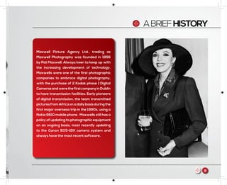 ABRIEFHISTORY
Maxwell Picture Agency Ltd., trading as
Maxwell Photography was founded in 1956
by Pat Maxwell. Always keen to keep up with
the increasing development of technology,
Maxwells were one of the first photographic
companies to embrace digital photography,
with the purchase of 2 Kodak phase 1 Digital
CamerasandwerethefirstcompanyinDublin
to have transmission facilities. Early pioneers
of digital transmission, the team transmitted
picturesfromAfricaonadailybasisduringthe
first major overseas trip in the 1990s, using a
Nokia 6610 mobile phone. Maxwells still has a
policy of updating its photographic equipment
on an ongoing basis, most recently updating
to the Canon EOS-1DX camera system and
always have the most recent software.
9m
 