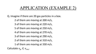 APPLICATION (EXAMPLE 2)
Q. Imagine if there are 20 gas particles in a box.
2 of them are moving at 200 m/s,
3 of them are moving at 220 m/s,
5 of them are moving at 250 m/s,
4 of them are moving at 270 m/s,
3 of them are moving at 290 m/s,
2 of them are moving at 310 m/s,
1 of them are moving at 330 m/s.
Calcutate vp, v̅, vrms.
 
