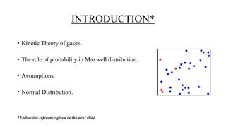 INTRODUCTION*
• Kinetic Theory of gases.
• The role of probability in Maxwell distribution.
• Assumptions.
• Normal Distribution.
*Follow the reference given in the next slide.
 