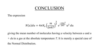 CONCLUSION
The expression
𝑁 𝑢 𝑑𝑢 = 4𝜋𝑁𝑜
𝑚
2𝜋𝑘𝑇
3
2
𝑒
−𝑚𝑢2
2𝑘𝑇 𝑢2
𝑑𝑢
giving the mean number of molecules having a velocity between u and u
+ du in a gas at the absolute temperature T. It is merely a special case of
the Normal Distribution.
 