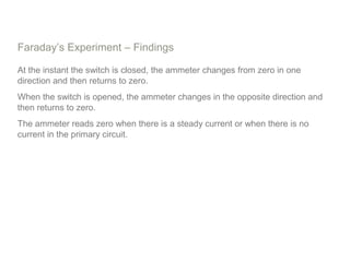 Faraday’s Experiment – Findings
At the instant the switch is closed, the ammeter changes from zero in one
direction and then returns to zero.
When the switch is opened, the ammeter changes in the opposite direction and
then returns to zero.
The ammeter reads zero when there is a steady current or when there is no
current in the primary circuit.
 