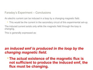 Faraday’s Experiment – Conclusions
An electric current can be induced in a loop by a changing magnetic field.
 This would be the current in the secondary circuit of this experimental set-up.
The induced current exists only while the magnetic field through the loop is
changing.
This is generally expressed as:
an induced emf is produced in the loop by the
changing magnetic field.
 The actual existence of the magnetic flux is
not sufficient to produce the induced emf, the
flux must be changing.
 