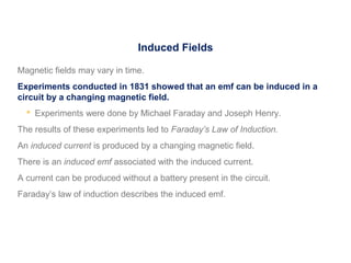 Induced Fields
Magnetic fields may vary in time.
Experiments conducted in 1831 showed that an emf can be induced in a
circuit by a changing magnetic field.
 Experiments were done by Michael Faraday and Joseph Henry.
The results of these experiments led to Faraday’s Law of Induction.
An induced current is produced by a changing magnetic field.
There is an induced emf associated with the induced current.
A current can be produced without a battery present in the circuit.
Faraday’s law of induction describes the induced emf.
 