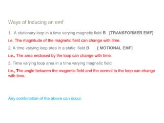 Ways of Inducing an emf
1. A stationary loop in a time varying magnetic field B [TRANSFORMER EMF]
i.e. The magnitude of the magnetic field can change with time.
2. A time varying loop area in a static field B [ MOTIONAL EMF]
i.e., The area enclosed by the loop can change with time.
3. Time varying loop area in a time varying magnetic field
i.e., The angle between the magnetic field and the normal to the loop can change
with time.
Any combination of the above can occur.
 