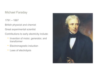 Michael Faraday
1791 – 1867
British physicist and chemist
Great experimental scientist
Contributions to early electricity include:
 Invention of motor, generator, and
transformer
 Electromagnetic induction
 Laws of electrolysis
 