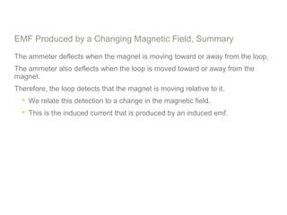EMF Produced by a Changing Magnetic Field, Summary
The ammeter deflects when the magnet is moving toward or away from the loop.
The ammeter also deflects when the loop is moved toward or away from the
magnet.
Therefore, the loop detects that the magnet is moving relative to it.
 We relate this detection to a change in the magnetic field.
 This is the induced current that is produced by an induced emf.
 