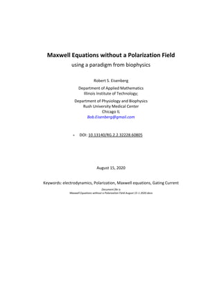 Maxwell Equations without a Polarization Field
using a paradigm from biophysics
Robert S. Eisenberg
Department of Applied Mathematics
Illinois Institute of Technology;
Department of Physiology and Biophysics
Rush University Medical Center
Chicago IL
Bob.Eisenberg@gmail.com
• DOI: 10.13140/RG.2.2.32228.60805
August 15, 2020
Keywords: electrodynamics, Polarization, Maxwell equations, Gating Current
Document file is
Maxwell Equations without a Polarization Field August 15-1 2020.docx
 