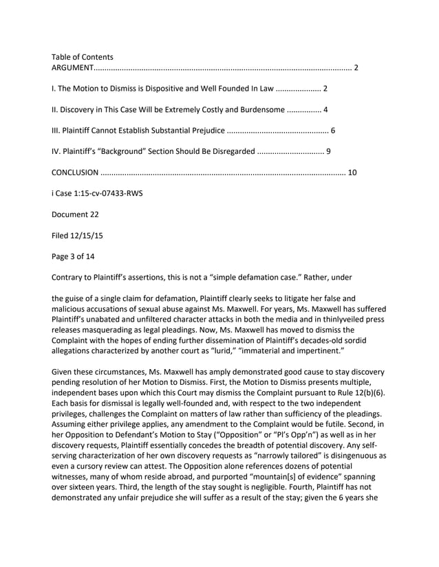 Table of Contents
ARGUMENT....................................................................................................................... 2
I. The Motion to Dismiss is Dispositive and Well Founded In Law ..................... 2
II. Discovery in This Case Will be Extremely Costly and Burdensome ................ 4
III. Plaintiff Cannot Establish Substantial Prejudice ............................................... 6
IV. Plaintiff’s “Background” Section Should Be Disregarded ............................... 9
CONCLUSION ................................................................................................................. 10
i Case 1:15-cv-07433-RWS
Document 22
Filed 12/15/15
Page 3 of 14
Contrary to Plaintiff’s assertions, this is not a “simple defamation case.” Rather, under
the guise of a single claim for defamation, Plaintiff clearly seeks to litigate her false and
malicious accusations of sexual abuse against Ms. Maxwell. For years, Ms. Maxwell has suffered
Plaintiff’s unabated and unfiltered character attacks in both the media and in thinlyveiled press
releases masquerading as legal pleadings. Now, Ms. Maxwell has moved to dismiss the
Complaint with the hopes of ending further dissemination of Plaintiff’s decades-old sordid
allegations characterized by another court as “lurid,” “immaterial and impertinent.”
Given these circumstances, Ms. Maxwell has amply demonstrated good cause to stay discovery
pending resolution of her Motion to Dismiss. First, the Motion to Dismiss presents multiple,
independent bases upon which this Court may dismiss the Complaint pursuant to Rule 12(b)(6).
Each basis for dismissal is legally well-founded and, with respect to the two independent
privileges, challenges the Complaint on matters of law rather than sufficiency of the pleadings.
Assuming either privilege applies, any amendment to the Complaint would be futile. Second, in
her Opposition to Defendant’s Motion to Stay (“Opposition” or “Pl’s Opp’n”) as well as in her
discovery requests, Plaintiff essentially concedes the breadth of potential discovery. Any self-
serving characterization of her own discovery requests as “narrowly tailored” is disingenuous as
even a cursory review can attest. The Opposition alone references dozens of potential
witnesses, many of whom reside abroad, and purported “mountain[s] of evidence” spanning
over sixteen years. Third, the length of the stay sought is negligible. Fourth, Plaintiff has not
demonstrated any unfair prejudice she will suffer as a result of the stay; given the 6 years she
 