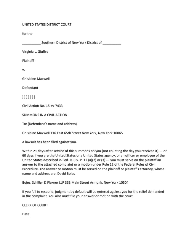 UNITED STATES DISTRICT COURT
for the
__________ Southern District of New York District of __________
Virginia L. Giuffre
Plaintiff
v.
Ghislaine Maxwell
Defendant
) ) ) ) ) ) )
Civil Action No. 15-cv-7433
SUMMONS IN A CIVIL ACTION
To: (Defendant’s name and address)
Ghislaine Maxwell 116 East 65th Street New York, New York 10065
A lawsuit has been filed against you.
Within 21 days after service of this summons on you (not counting the day you received it) — or
60 days if you are the United States or a United States agency, or an officer or employee of the
United States described in Fed. R. Civ. P. 12 (a)(2) or (3) — you must serve on the plaintiff an
answer to the attached complaint or a motion under Rule 12 of the Federal Rules of Civil
Procedure. The answer or motion must be served on the plaintiff or plaintiff’s attorney, whose
name and address are: David Boies
Boies, Schiller & Flexner LLP 333 Main Street Armonk, New York 10504
If you fail to respond, judgment by default will be entered against you for the relief demanded
in the complaint. You also must file your answer or motion with the court.
CLERK OF COURT
Date:
 