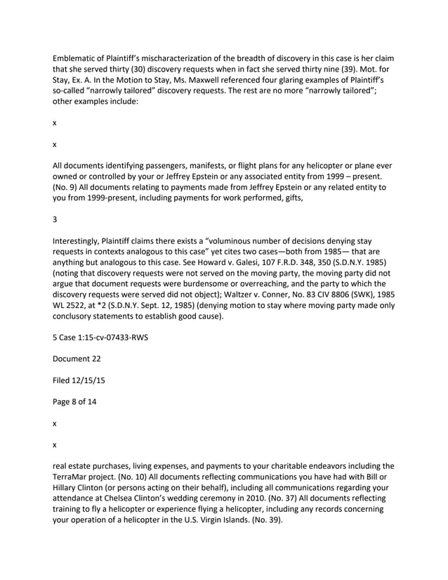 Emblematic of Plaintiff’s mischaracterization of the breadth of discovery in this case is her claim
that she served thirty (30) discovery requests when in fact she served thirty nine (39). Mot. for
Stay, Ex. A. In the Motion to Stay, Ms. Maxwell referenced four glaring examples of Plaintiff’s
so-called “narrowly tailored” discovery requests. The rest are no more “narrowly tailored”;
other examples include:
x
x
All documents identifying passengers, manifests, or flight plans for any helicopter or plane ever
owned or controlled by your or Jeffrey Epstein or any associated entity from 1999 – present.
(No. 9) All documents relating to payments made from Jeffrey Epstein or any related entity to
you from 1999-present, including payments for work performed, gifts,
3
Interestingly, Plaintiff claims there exists a “voluminous number of decisions denying stay
requests in contexts analogous to this case” yet cites two cases—both from 1985— that are
anything but analogous to this case. See Howard v. Galesi, 107 F.R.D. 348, 350 (S.D.N.Y. 1985)
(noting that discovery requests were not served on the moving party, the moving party did not
argue that document requests were burdensome or overreaching, and the party to which the
discovery requests were served did not object); Waltzer v. Conner, No. 83 CIV 8806 (SWK), 1985
WL 2522, at *2 (S.D.N.Y. Sept. 12, 1985) (denying motion to stay where moving party made only
conclusory statements to establish good cause).
5 Case 1:15-cv-07433-RWS
Document 22
Filed 12/15/15
Page 8 of 14
x
x
real estate purchases, living expenses, and payments to your charitable endeavors including the
TerraMar project. (No. 10) All documents reflecting communications you have had with Bill or
Hillary Clinton (or persons acting on their behalf), including all communications regarding your
attendance at Chelsea Clinton’s wedding ceremony in 2010. (No. 37) All documents reflecting
training to fly a helicopter or experience flying a helicopter, including any records concerning
your operation of a helicopter in the U.S. Virgin Islands. (No. 39).
 