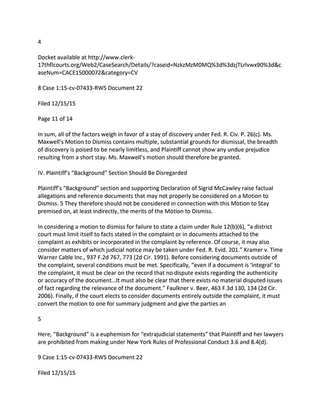 4
Docket available at http://www.clerk-
17thflcourts.org/Web2/CaseSearch/Details/?caseid=NzkzMzM0MQ%3d%3dzjTLrlvwx90%3d&c
aseNum=CACE15000072&category=CV
8 Case 1:15-cv-07433-RWS Document 22
Filed 12/15/15
Page 11 of 14
In sum, all of the factors weigh in favor of a stay of discovery under Fed. R. Civ. P. 26(c). Ms.
Maxwell’s Motion to Dismiss contains multiple, substantial grounds for dismissal, the breadth
of discovery is poised to be nearly limitless, and Plaintiff cannot show any undue prejudice
resulting from a short stay. Ms. Maxwell’s motion should therefore be granted.
IV. Plaintiff’s “Background” Section Should Be Disregarded
Plaintiff’s “Background” section and supporting Declaration of Sigrid McCawley raise factual
allegations and reference documents that may not properly be considered on a Motion to
Dismiss. 5 They therefore should not be considered in connection with this Motion to Stay
premised on, at least indirectly, the merits of the Motion to Dismiss.
In considering a motion to dismiss for failure to state a claim under Rule 12(b)(6), “a district
court must limit itself to facts stated in the complaint or in documents attached to the
complaint as exhibits or incorporated in the complaint by reference. Of course, it may also
consider matters of which judicial notice may be taken under Fed. R. Evid. 201.” Kramer v. Time
Warner Cable Inc., 937 F.2d 767, 773 (2d Cir. 1991). Before considering documents outside of
the complaint, several conditions must be met. Specifically, “even if a document is ‘integral’ to
the complaint, it must be clear on the record that no dispute exists regarding the authenticity
or accuracy of the document…It must also be clear that there exists no material disputed issues
of fact regarding the relevance of the document.” Faulkner v. Beer, 463 F.3d 130, 134 (2d Cir.
2006). Finally, if the court elects to consider documents entirely outside the complaint, it must
convert the motion to one for summary judgment and give the parties an
5
Here, “Background” is a euphemism for “extrajudicial statements” that Plaintiff and her lawyers
are prohibited from making under New York Rules of Professional Conduct 3.6 and 8.4(d).
9 Case 1:15-cv-07433-RWS Document 22
Filed 12/15/15
 