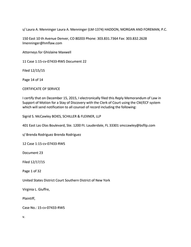 s/ Laura A. Menninger Laura A. Menninger (LM-1374) HADDON, MORGAN AND FOREMAN, P.C.
150 East 10 th Avenue Denver, CO 80203 Phone: 303.831.7364 Fax: 303.832.2628
lmenninger@hmflaw.com
Attorneys for Ghislaine Maxwell
11 Case 1:15-cv-07433-RWS Document 22
Filed 12/15/15
Page 14 of 14
CERTIFICATE OF SERVICE
I certify that on December 15, 2015, I electronically filed this Reply Memorandum of Law in
Support of Motion for a Stay of Discovery with the Clerk of Court using the CM/ECF system
which will send notification to all counsel of record including the following:
Sigrid S. McCawley BOIES, SCHILLER & FLEXNER, LLP
401 East Las Olas Boulevard, Ste. 1200 Ft. Lauderdale, FL 33301 smccawley@bsfllp.com
s/ Brenda Rodriguez Brenda Rodriguez
12 Case 1:15-cv-07433-RWS
Document 23
Filed 12/17/15
Page 1 of 32
United States District Court Southern District of New York
Virginia L. Giuffre,
Plaintiff,
Case No.: 15-cv-07433-RWS
v.
 