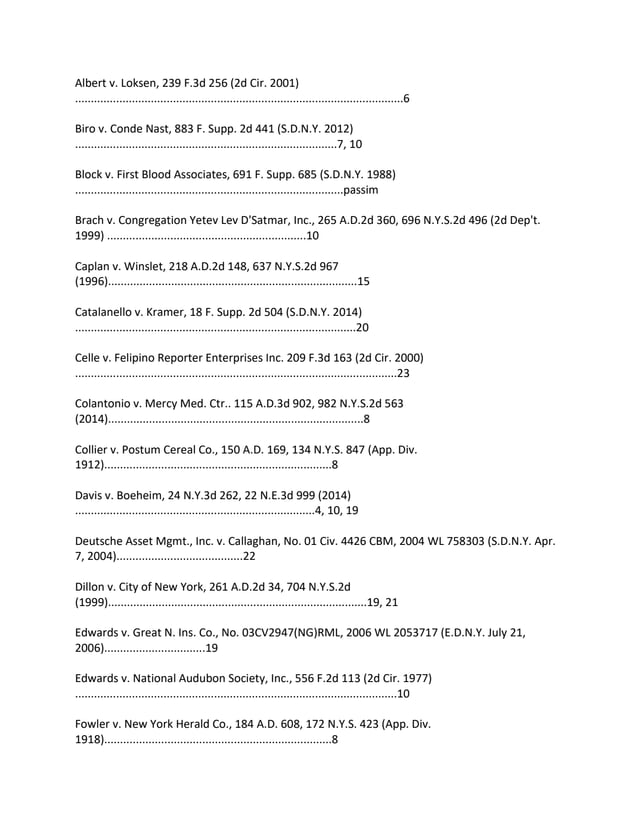 Albert v. Loksen, 239 F.3d 256 (2d Cir. 2001)
........................................................................................................6
Biro v. Conde Nast, 883 F. Supp. 2d 441 (S.D.N.Y. 2012)
...................................................................................7, 10
Block v. First Blood Associates, 691 F. Supp. 685 (S.D.N.Y. 1988)
.....................................................................................passim
Brach v. Congregation Yetev Lev D'Satmar, Inc., 265 A.D.2d 360, 696 N.Y.S.2d 496 (2d Dep't.
1999) ...............................................................10
Caplan v. Winslet, 218 A.D.2d 148, 637 N.Y.S.2d 967
(1996)...............................................................................15
Catalanello v. Kramer, 18 F. Supp. 2d 504 (S.D.N.Y. 2014)
.........................................................................................20
Celle v. Felipino Reporter Enterprises Inc. 209 F.3d 163 (2d Cir. 2000)
......................................................................................................23
Colantonio v. Mercy Med. Ctr.. 115 A.D.3d 902, 982 N.Y.S.2d 563
(2014).................................................................................8
Collier v. Postum Cereal Co., 150 A.D. 169, 134 N.Y.S. 847 (App. Div.
1912)........................................................................8
Davis v. Boeheim, 24 N.Y.3d 262, 22 N.E.3d 999 (2014)
............................................................................4, 10, 19
Deutsche Asset Mgmt., Inc. v. Callaghan, No. 01 Civ. 4426 CBM, 2004 WL 758303 (S.D.N.Y. Apr.
7, 2004)........................................22
Dillon v. City of New York, 261 A.D.2d 34, 704 N.Y.S.2d
(1999)..................................................................................19, 21
Edwards v. Great N. Ins. Co., No. 03CV2947(NG)RML, 2006 WL 2053717 (E.D.N.Y. July 21,
2006)................................19
Edwards v. National Audubon Society, Inc., 556 F.2d 113 (2d Cir. 1977)
......................................................................................................10
Fowler v. New York Herald Co., 184 A.D. 608, 172 N.Y.S. 423 (App. Div.
1918)........................................................................8
 