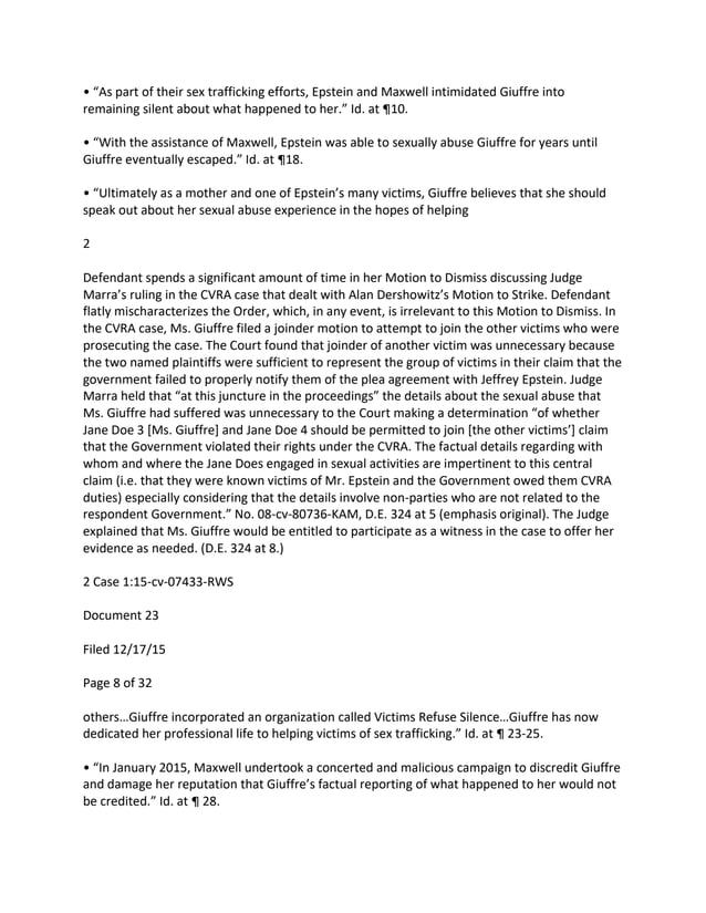 • “As part of their sex trafficking efforts, Epstein and Maxwell intimidated Giuffre into
remaining silent about what happened to her.” Id. at ¶10.
• “With the assistance of Maxwell, Epstein was able to sexually abuse Giuffre for years until
Giuffre eventually escaped.” Id. at ¶18.
• “Ultimately as a mother and one of Epstein’s many victims, Giuffre believes that she should
speak out about her sexual abuse experience in the hopes of helping
2
Defendant spends a significant amount of time in her Motion to Dismiss discussing Judge
Marra’s ruling in the CVRA case that dealt with Alan Dershowitz’s Motion to Strike. Defendant
flatly mischaracterizes the Order, which, in any event, is irrelevant to this Motion to Dismiss. In
the CVRA case, Ms. Giuffre filed a joinder motion to attempt to join the other victims who were
prosecuting the case. The Court found that joinder of another victim was unnecessary because
the two named plaintiffs were sufficient to represent the group of victims in their claim that the
government failed to properly notify them of the plea agreement with Jeffrey Epstein. Judge
Marra held that “at this juncture in the proceedings” the details about the sexual abuse that
Ms. Giuffre had suffered was unnecessary to the Court making a determination “of whether
Jane Doe 3 [Ms. Giuffre] and Jane Doe 4 should be permitted to join [the other victims’] claim
that the Government violated their rights under the CVRA. The factual details regarding with
whom and where the Jane Does engaged in sexual activities are impertinent to this central
claim (i.e. that they were known victims of Mr. Epstein and the Government owed them CVRA
duties) especially considering that the details involve non-parties who are not related to the
respondent Government.” No. 08-cv-80736-KAM, D.E. 324 at 5 (emphasis original). The Judge
explained that Ms. Giuffre would be entitled to participate as a witness in the case to offer her
evidence as needed. (D.E. 324 at 8.)
2 Case 1:15-cv-07433-RWS
Document 23
Filed 12/17/15
Page 8 of 32
others…Giuffre incorporated an organization called Victims Refuse Silence…Giuffre has now
dedicated her professional life to helping victims of sex trafficking.” Id. at ¶ 23-25.
• “In January 2015, Maxwell undertook a concerted and malicious campaign to discredit Giuffre
and damage her reputation that Giuffre’s factual reporting of what happened to her would not
be credited.” Id. at ¶ 28.
 