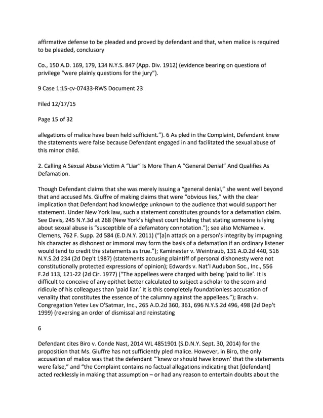 affirmative defense to be pleaded and proved by defendant and that, when malice is required
to be pleaded, conclusory
Co., 150 A.D. 169, 179, 134 N.Y.S. 847 (App. Div. 1912) (evidence bearing on questions of
privilege “were plainly questions for the jury”).
9 Case 1:15-cv-07433-RWS Document 23
Filed 12/17/15
Page 15 of 32
allegations of malice have been held sufficient.”). 6 As pled in the Complaint, Defendant knew
the statements were false because Defendant engaged in and facilitated the sexual abuse of
this minor child.
2. Calling A Sexual Abuse Victim A “Liar” Is More Than A “General Denial” And Qualifies As
Defamation.
Though Defendant claims that she was merely issuing a “general denial,” she went well beyond
that and accused Ms. Giuffre of making claims that were “obvious lies,” with the clear
implication that Defendant had knowledge unknown to the audience that would support her
statement. Under New York law, such a statement constitutes grounds for a defamation claim.
See Davis, 245 N.Y.3d at 268 (New York’s highest court holding that stating someone is lying
about sexual abuse is “susceptible of a defamatory connotation.”); see also McNamee v.
Clemens, 762 F. Supp. 2d 584 (E.D.N.Y. 2011) (“[a]n attack on a person's integrity by impugning
his character as dishonest or immoral may form the basis of a defamation if an ordinary listener
would tend to credit the statements as true.”); Kaminester v. Weintraub, 131 A.D.2d 440, 516
N.Y.S.2d 234 (2d Dep't 1987) (statements accusing plaintiff of personal dishonesty were not
constitutionally protected expressions of opinion); Edwards v. Nat’l Audubon Soc., Inc., 556
F.2d 113, 121-22 (2d Cir. 1977) (“The appellees were charged with being ‘paid to lie’. It is
difficult to conceive of any epithet better calculated to subject a scholar to the scorn and
ridicule of his colleagues than ‘paid liar.’ It is this completely foundationless accusation of
venality that constitutes the essence of the calumny against the appellees.”); Brach v.
Congregation Yetev Lev D'Satmar, Inc., 265 A.D.2d 360, 361, 696 N.Y.S.2d 496, 498 (2d Dep't
1999) (reversing an order of dismissal and reinstating
6
Defendant cites Biro v. Conde Nast, 2014 WL 4851901 (S.D.N.Y. Sept. 30, 2014) for the
proposition that Ms. Giuffre has not sufficiently pled malice. However, in Biro, the only
accusation of malice was that the defendant “‘knew or should have known’ that the statements
were false,” and “the Complaint contains no factual allegations indicating that [defendant]
acted recklessly in making that assumption – or had any reason to entertain doubts about the
 
